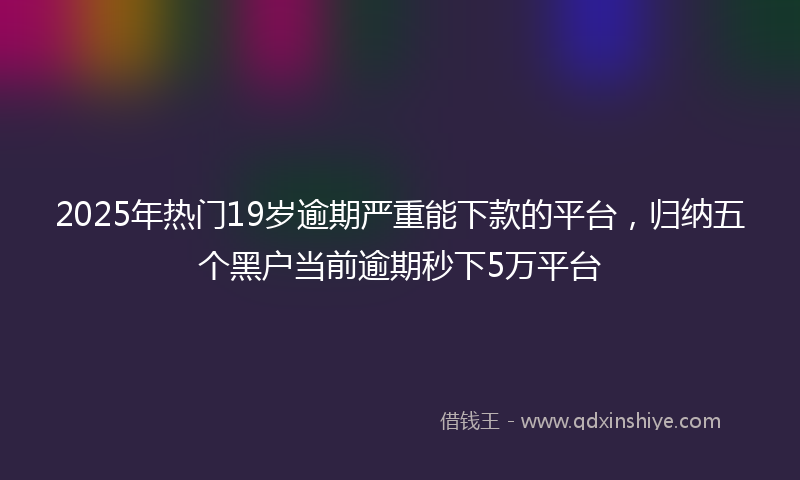 2025年热门19岁逾期严重能下款的平台，归纳五个黑户当前逾期秒下5万平台