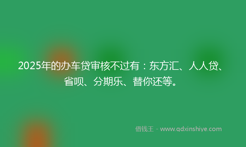 2025年的办车贷审核不过有：东方汇、人人贷、省呗、分期乐、替你还等。