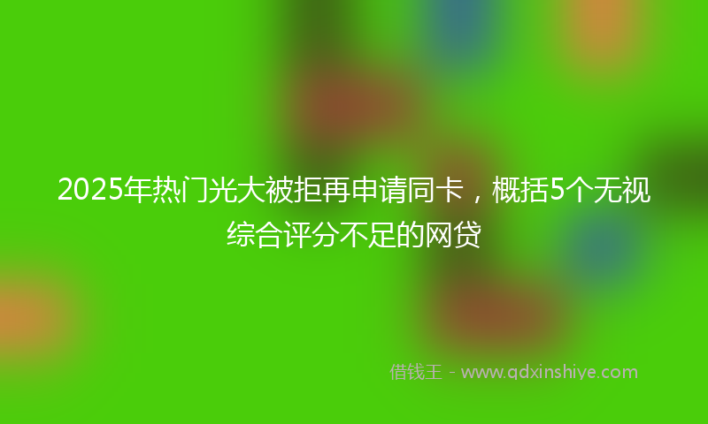 2025年热门光大被拒再申请同卡，概括5个无视综合评分不足的网贷