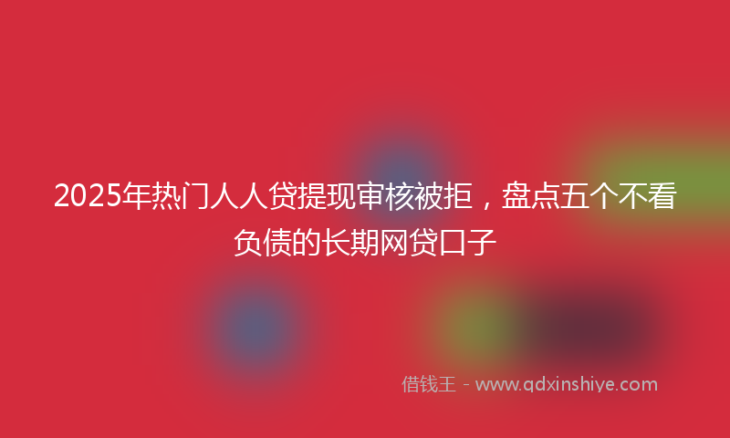 2025年热门人人贷提现审核被拒，盘点五个不看负债的长期网贷口子