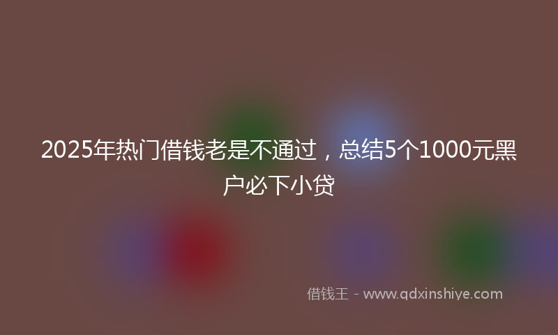 2025年热门借钱老是不通过，总结5个1000元黑户必下小贷