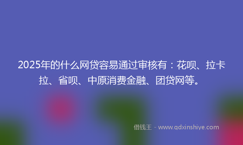 2025年的什么网贷容易通过审核有：花呗、拉卡拉、省呗、中原消费金融、团贷网等。
