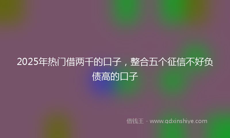2025年热门借两千的口子,整合五个征信不好负债高的口子