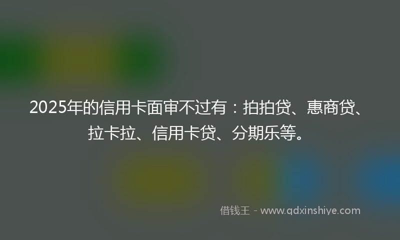 2025年的信用卡面审不过有：拍拍贷、惠商贷、拉卡拉、信用卡贷、分期乐等。