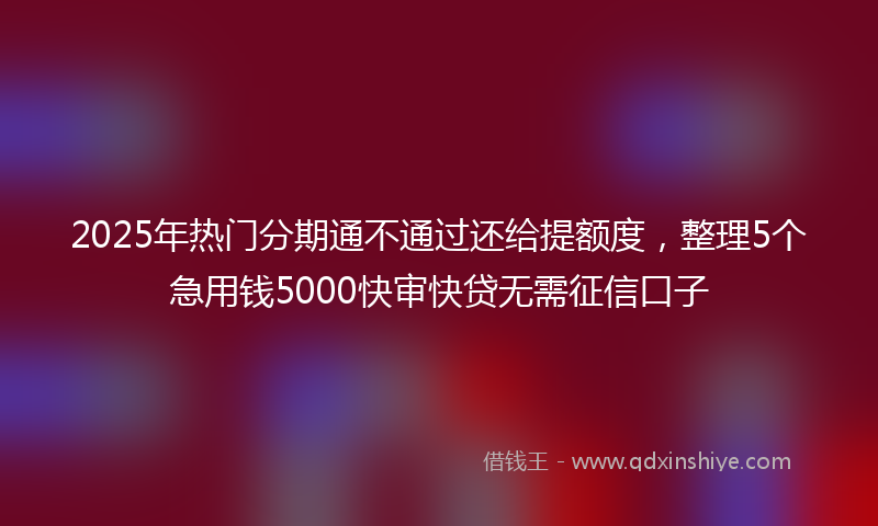 2025年热门分期通不通过还给提额度，整理5个急用钱5000快审快贷无需征信口子