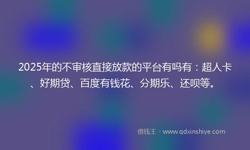 2025年的不审核直接放款的平台有吗有：超人卡、好期贷、百度有钱花、分期乐、还呗等。