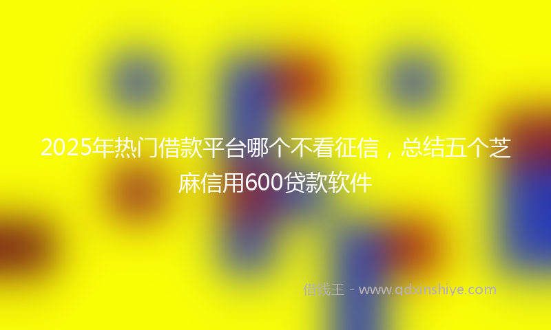 2025年热门借款平台哪个不看征信，总结五个芝麻信用600贷款软件