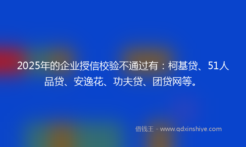 2025年的企业授信校验不通过有：柯基贷、51人品贷、安逸花、功夫贷、团贷网等。