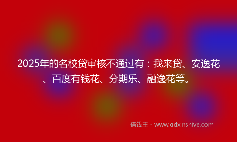 2025年的名校贷审核不通过有：我来贷、安逸花、百度有钱花、分期乐、融逸花等。