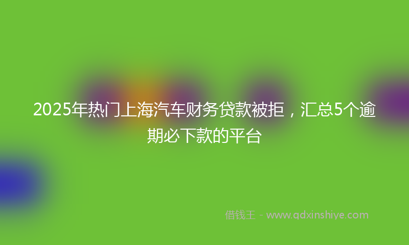 2025年热门上海汽车财务贷款被拒，汇总5个逾期必下款的平台