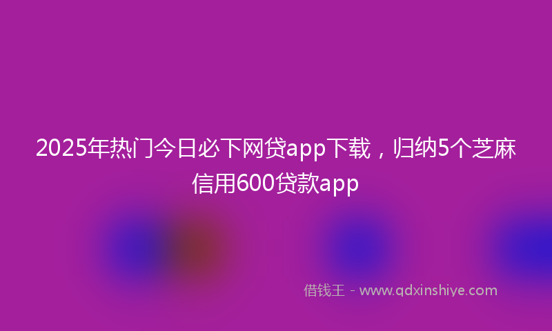 2025年热门今日必下网贷app下载，归纳5个芝麻信用600贷款app