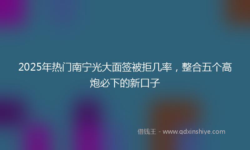 2025年热门南宁光大面签被拒几率，整合五个高炮必下的新口子