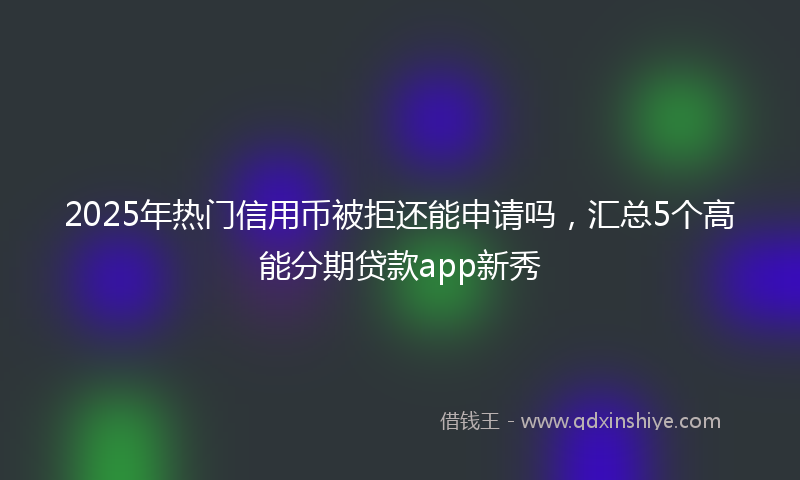 2025年热门信用币被拒还能申请吗，汇总5个高能分期贷款app新秀