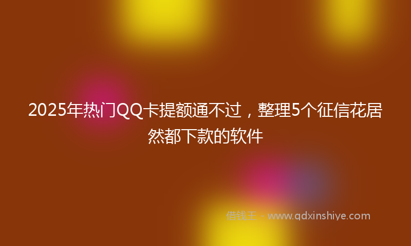 2025年热门QQ卡提额通不过，整理5个征信花居然都下款的软件