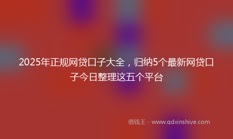 2025年正规网贷口子大全，归纳5个最新网贷口子今日整理这五个平台