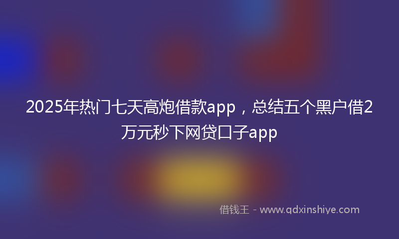 2025年热门七天高炮借款app，总结五个黑户借2万元秒下网贷口子app