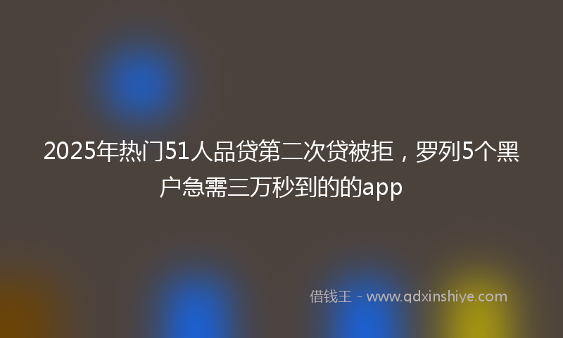 2025年热门51人品贷第二次贷被拒，罗列5个黑户急需三万秒到的的app