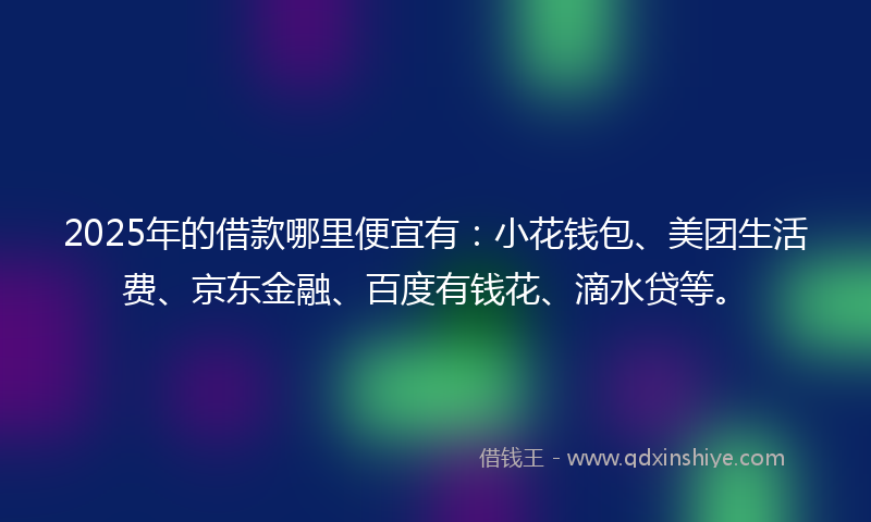2025年的借款哪里便宜有：小花钱包、美团生活费、京东金融、百度有钱花、滴水贷等。