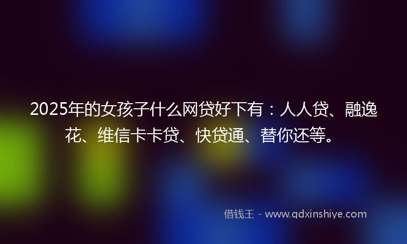 2025年的女孩子什么网贷好下有：人人贷、融逸花、维信卡卡贷、快贷通、替你还等。