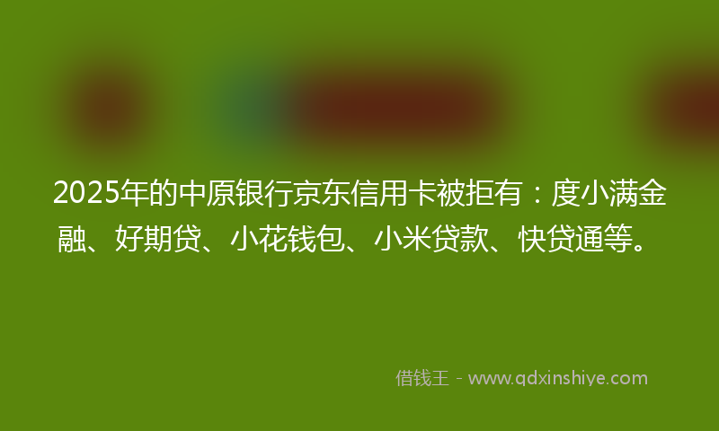 2025年的中原银行京东信用卡被拒有：度小满金融、好期贷、小花钱包、小米贷款、快贷通等。