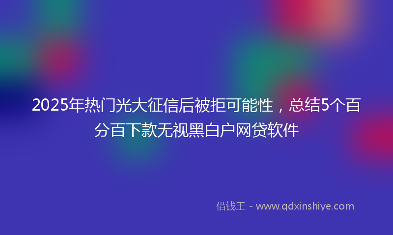 2025年热门光大征信后被拒可能性，总结5个百分百下款无视黑白户网贷软件