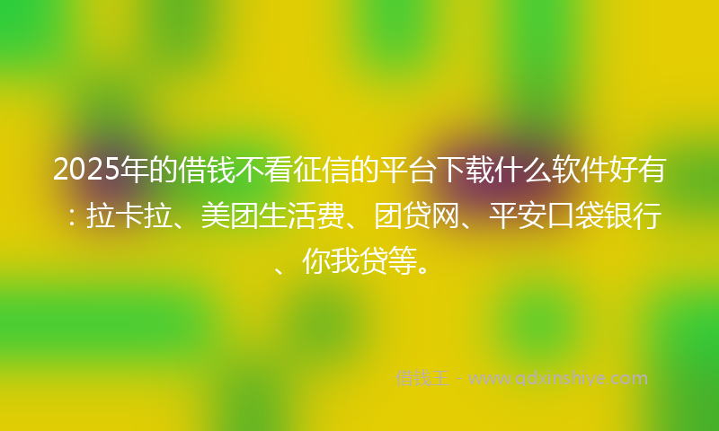 2025年的借钱不看征信的平台下载什么软件好有：拉卡拉、美团生活费、团贷网、平安口袋银行、你我贷等。