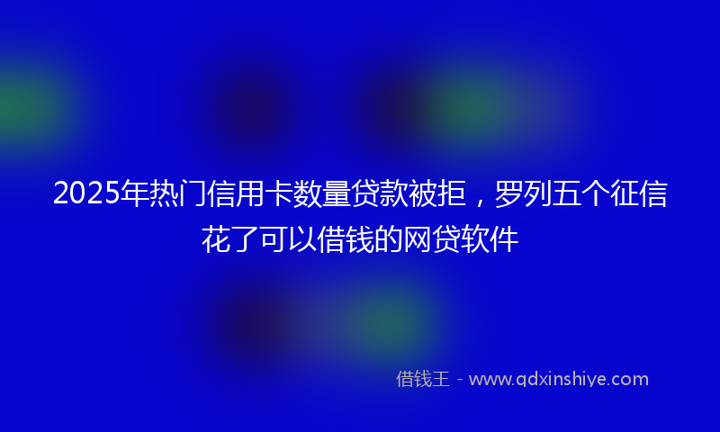 2025年热门信用卡数量贷款被拒，罗列五个征信花了可以借钱的网贷软件