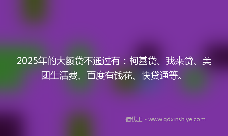 2025年的大额贷不通过有：柯基贷、我来贷、美团生活费、百度有钱花、快贷通等。