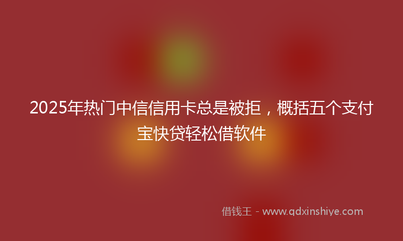 2025年热门中信信用卡总是被拒，概括五个支付宝快贷轻松借软件