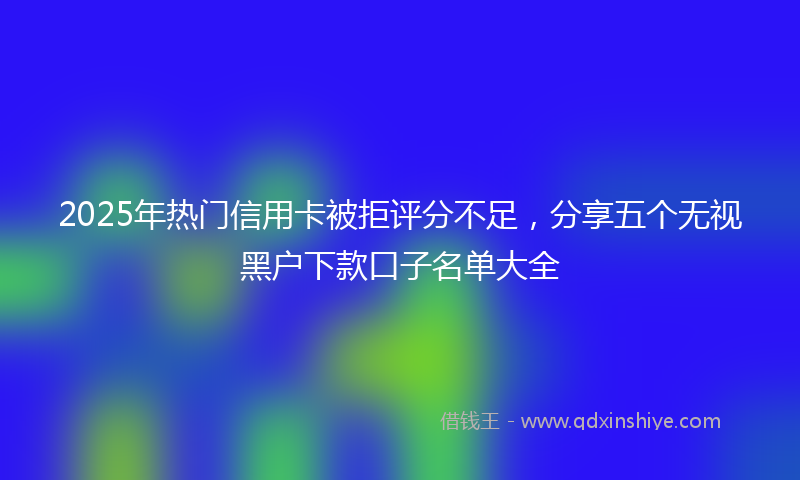 2025年热门信用卡被拒评分不足，分享五个无视黑户下款口子名单大全