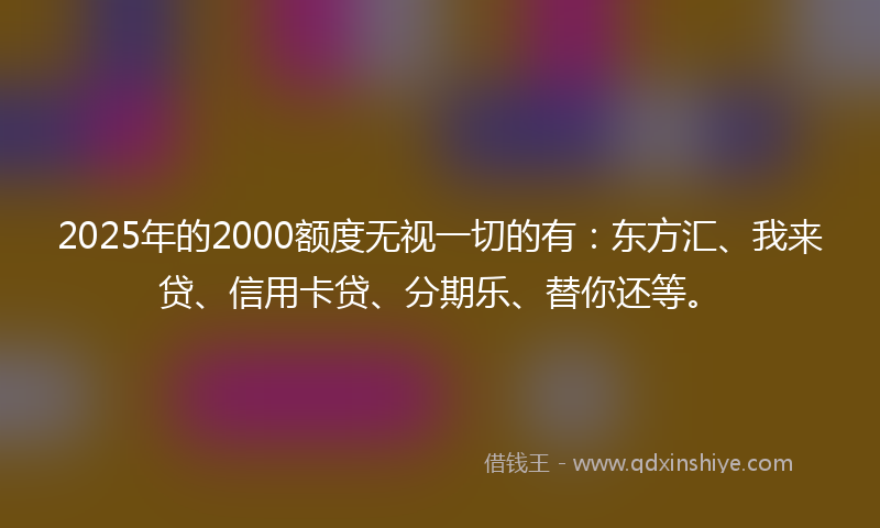 2025年的2000额度无视一切的有：东方汇、我来贷、信用卡贷、分期乐、替你还等。
