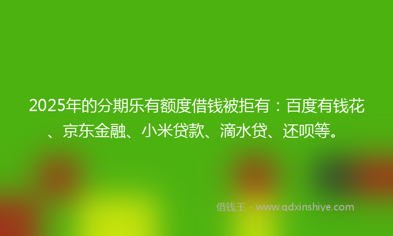 2025年的分期乐有额度借钱被拒有：百度有钱花、京东金融、小米贷款、滴水贷、还呗等。