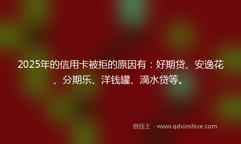 2025年的信用卡被拒的原因有：好期贷、安逸花、分期乐、洋钱罐、滴水贷等。