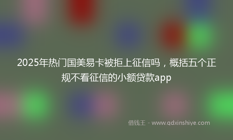 2025年热门国美易卡被拒上征信吗，概括五个正规不看征信的小额贷款app