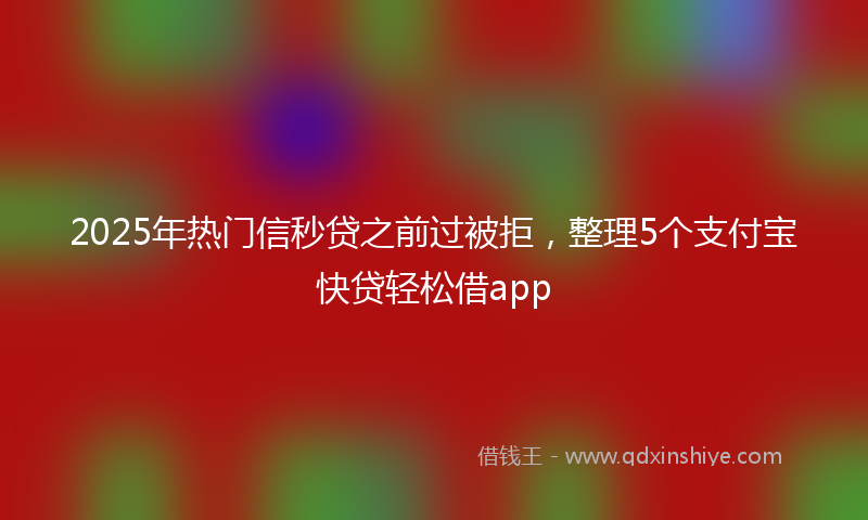 2025年热门信秒贷之前过被拒，整理5个支付宝快贷轻松借app