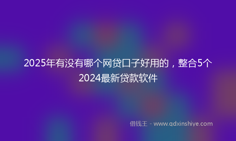 2025年有没有哪个网贷口子好用的，整合5个2024最新贷款软件