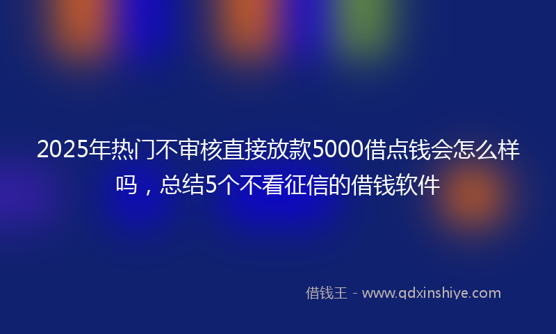 2025年热门不审核直接放款5000借点钱会怎么样吗，总结5个不看征信的借钱软件