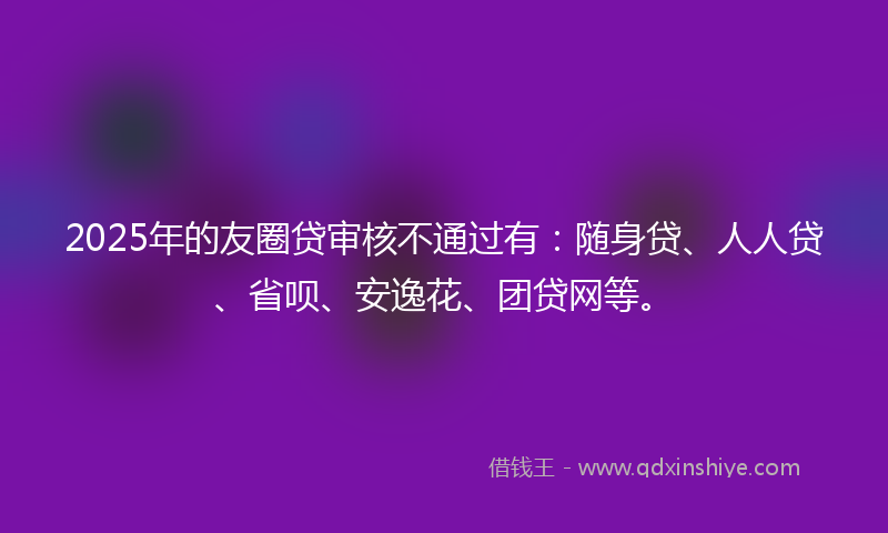 2025年的友圈贷审核不通过有：随身贷、人人贷、省呗、安逸花、团贷网等。