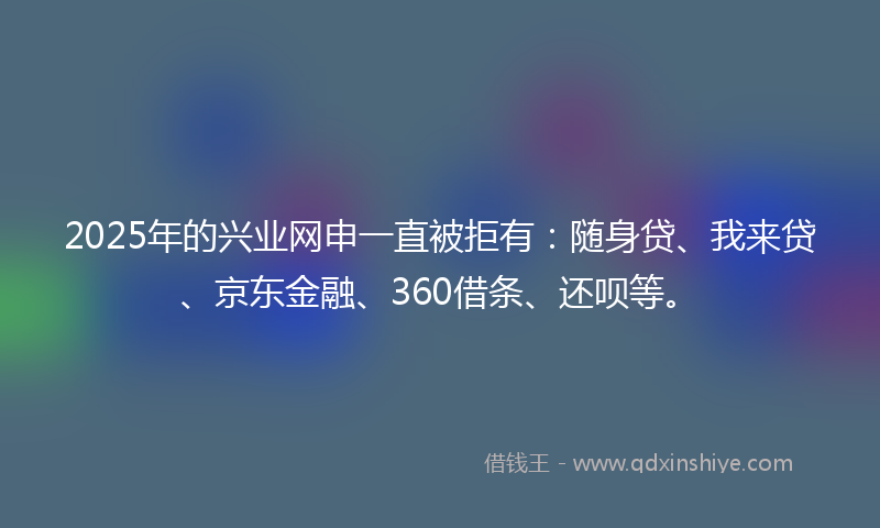 2025年的兴业网申一直被拒有：随身贷、我来贷、京东金融、360借条、还呗等。