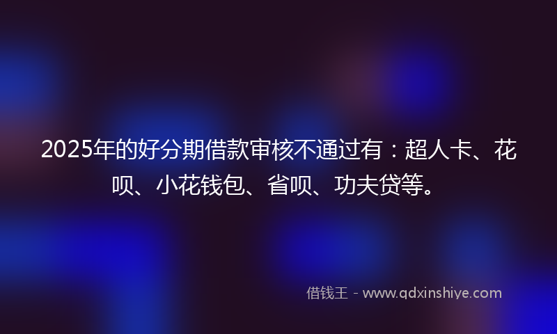2025年的好分期借款审核不通过有：超人卡、花呗、小花钱包、省呗、功夫贷等。