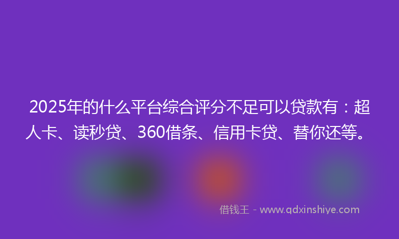 2025年的什么平台综合评分不足可以贷款有：超人卡、读秒贷、360借条、信用卡贷、替你还等。