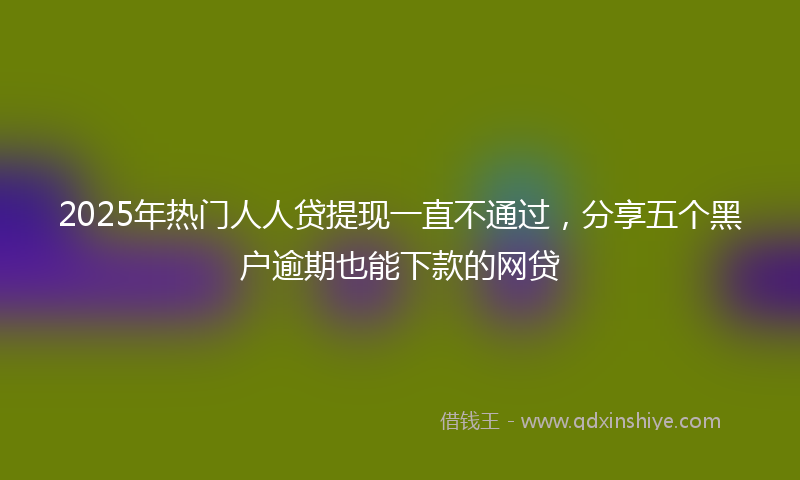 2025年热门人人贷提现一直不通过，分享五个黑户逾期也能下款的网贷