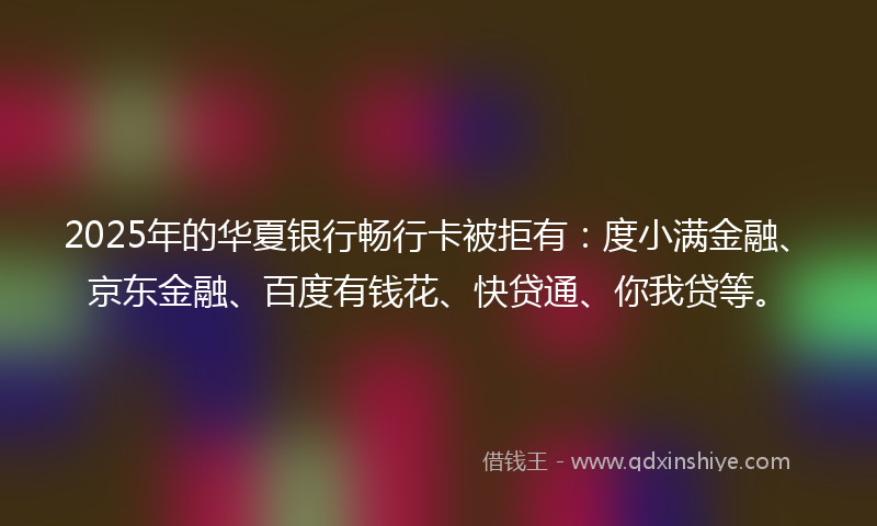 2025年的华夏银行畅行卡被拒有：度小满金融、京东金融、百度有钱花、快贷通、你我贷等。