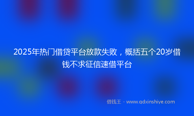 2025年热门借贷平台放款失败，概括五个20岁借钱不求征信速借平台