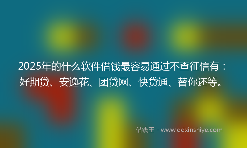 2025年的什么软件借钱最容易通过不查征信有：好期贷、安逸花、团贷网、快贷通、替你还等。