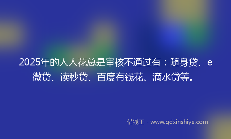 2025年的人人花总是审核不通过有：随身贷、e微贷、读秒贷、百度有钱花、滴水贷等。