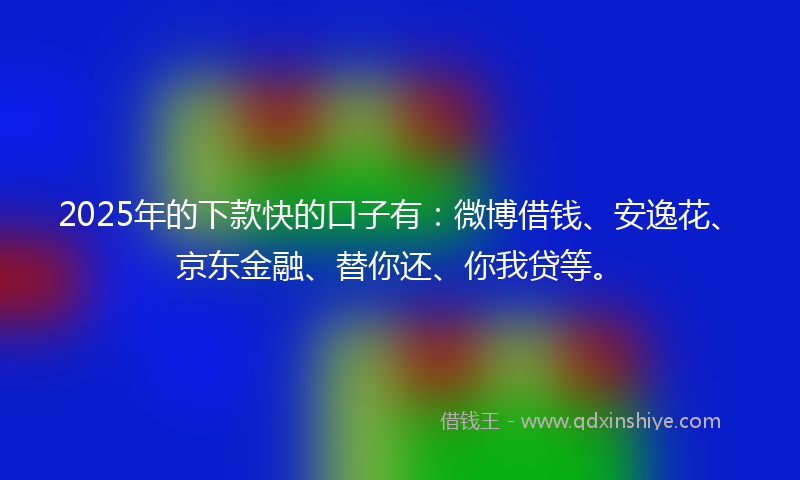 2025年的下款快的口子有：微博借钱、安逸花、京东金融、替你还、你我贷等。