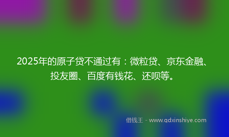 2025年的原子贷不通过有：微粒贷、京东金融、投友圈、百度有钱花、还呗等。