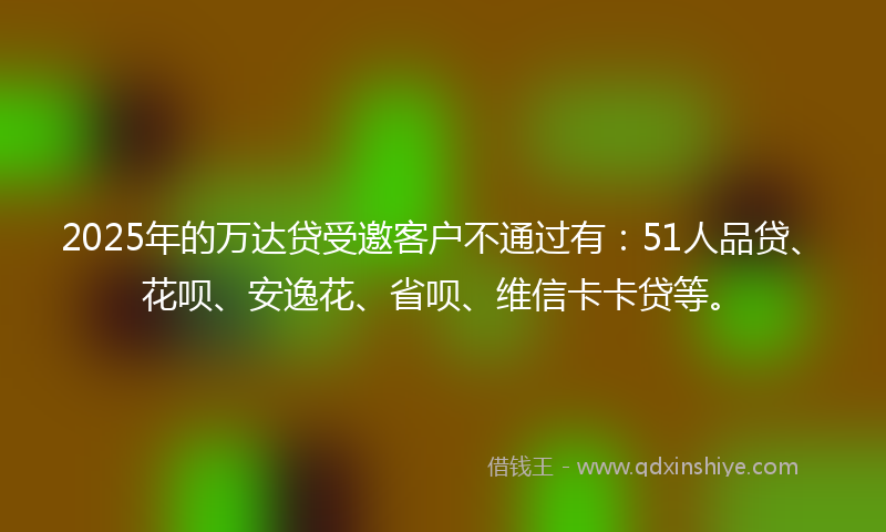 2025年的万达贷受邀客户不通过有：51人品贷、花呗、安逸花、省呗、维信卡卡贷等。