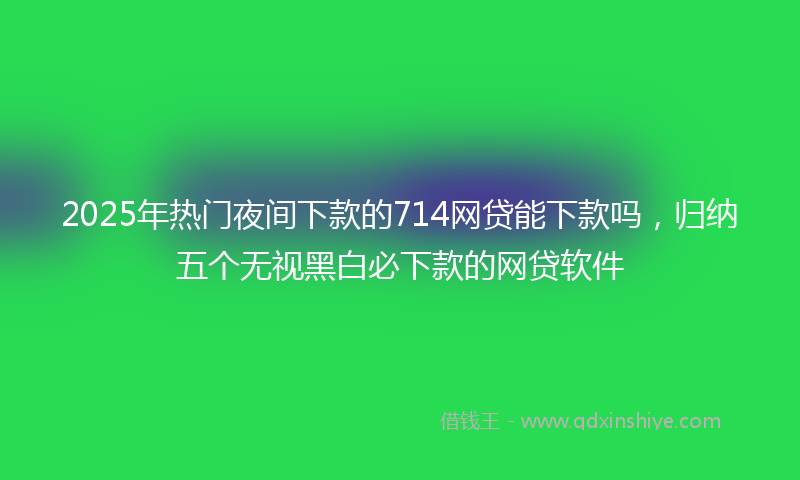 2025年热门夜间下款的714网贷能下款吗，归纳五个无视黑白必下款的网贷软件
